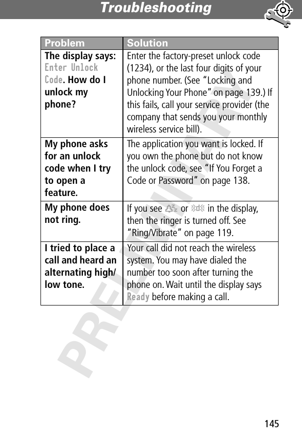 145Troubleshooting PRELIMINARYThe display says: Enter Unlock Code. How do I unlock my phone? Enter the factory-preset unlock code (1234), or the last four digits of your phone number. (See “Locking and Unlocking Your Phone” on page 139.) If this fails, call your service provider (the company that sends you your monthly wireless service bill). My phone asks for an unlock code when I try to open a feature. The application you want is locked. If you own the phone but do not know the unlock code, see “If You Forget a Code or Password” on page 138.My phone does not ring. If you see t or y in the display, then the ringer is turned off. See“Ring/Vibrate” on page 119.I tried to place a call and heard an alternating high/low tone. Your call did not reach the wireless system. You may have dialed the number too soon after turning the phone on. Wait until the display says Ready before making a call.Problem Solution