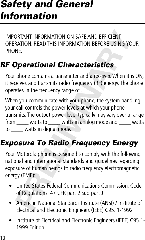 12PRELIMINARYSafety and General InformationIMPORTANT INFORMATION ON SAFE AND EFFICIENT OPERATION. READ THIS INFORMATION BEFORE USING YOUR PHONE.RF Operational CharacteristicsYour phone contains a transmitter and a receiver. When it is ON, it receives and transmits radio frequency (RF) energy. The phone operates in the frequency range of .When you communicate with your phone, the system handling your call controls the power levels at which your phone transmits. The output power level typically may vary over a range from ____ watts to ____ watts in analog mode and ____ watts to ____ watts in digital mode.Exposure To Radio Frequency EnergyYour Motorola phone is designed to comply with the following national and international standards and guidelines regarding exposure of human beings to radio frequency electromagnetic energy (EME):• United States Federal Communications Commission, Code of Regulations; 47 CFR part 2 sub-part J• American National Standards Institute (ANSI) / Institute of Electrical and Electronic Engineers (IEEE) C95. 1-1992• Institute of Electrical and Electronic Engineers (IEEE) C95.1-1999 Edition