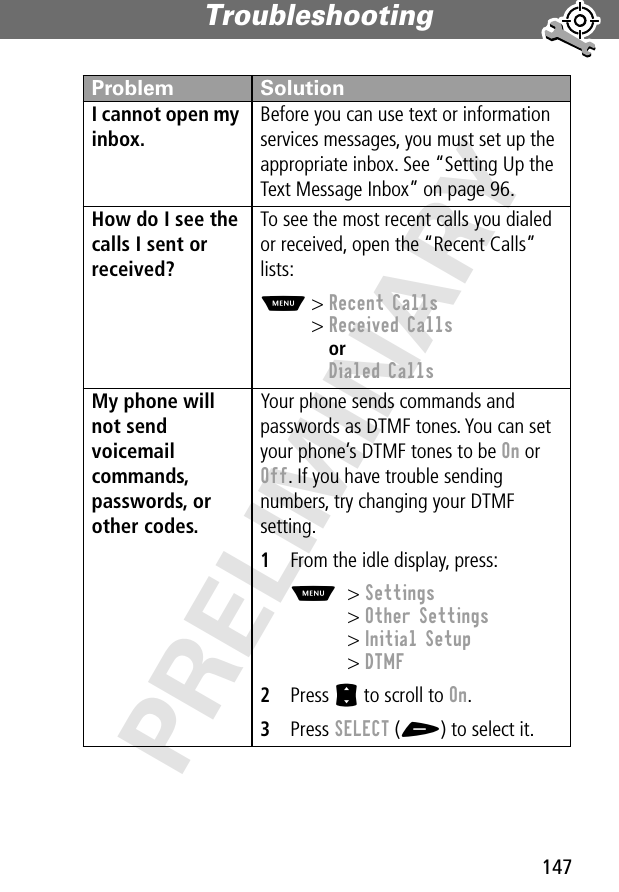 147Troubleshooting PRELIMINARYI cannot open my inbox. Before you can use text or information services messages, you must set up the appropriate inbox. See “Setting Up the Text Message Inbox” on page 96.How do I see the calls I sent or received? To see the most recent calls you dialed or received, open the “Recent Calls” lists:M&gt; Recent Calls&gt; Received CallsorDialed CallsMy phone will not send voicemail commands, passwords, or other codes. Your phone sends commands and passwords as DTMF tones. You can set your phone’s DTMF tones to be On or Off. If you have trouble sending numbers, try changing your DTMF setting.1From the idle display, press:M&gt; Settings&gt; Other Settings&gt; Initial Setup&gt; DTMF2Press S to scroll to On.3Press SELECT (+) to select it.Problem Solution