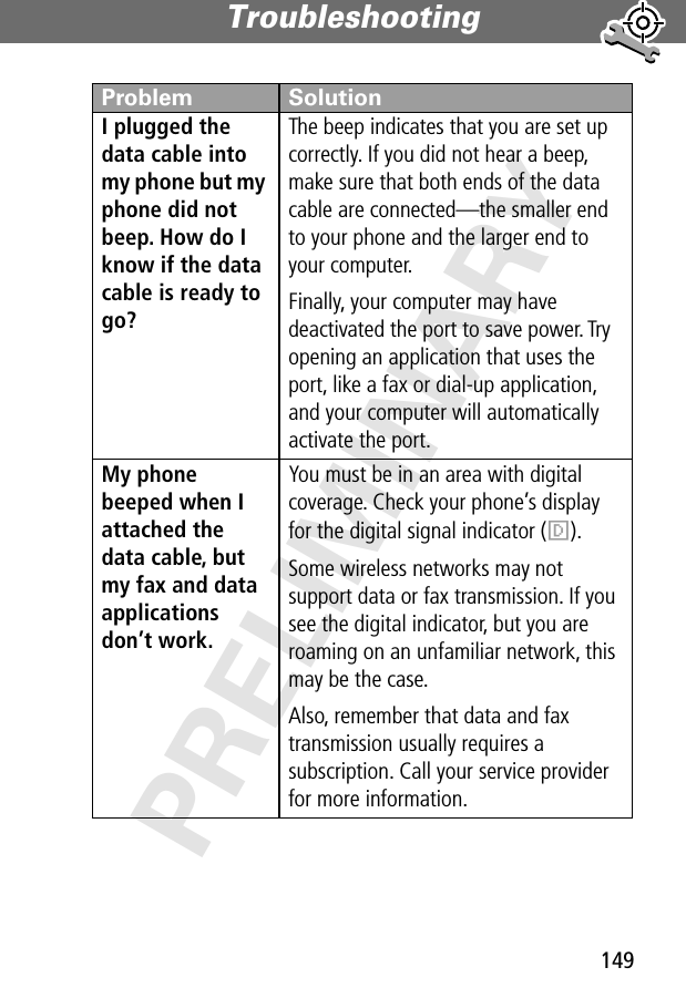 149Troubleshooting PRELIMINARYI plugged the data cable into my phone but my phone did not beep. How do I know if the data cable is ready to go? The beep indicates that you are set up correctly. If you did not hear a beep, make sure that both ends of the data cable are connected—the smaller end to your phone and the larger end to your computer. Finally, your computer may have deactivated the port to save power. Try opening an application that uses the port, like a fax or dial-up application, and your computer will automatically activate the port.My phone beeped when I attached the data cable, but my fax and data applications don’t work. You must be in an area with digital coverage. Check your phone’s display for the digital signal indicator (F).Some wireless networks may not support data or fax transmission. If you see the digital indicator, but you are roaming on an unfamiliar network, this may be the case.Also, remember that data and fax transmission usually requires a subscription. Call your service provider for more information.Problem Solution