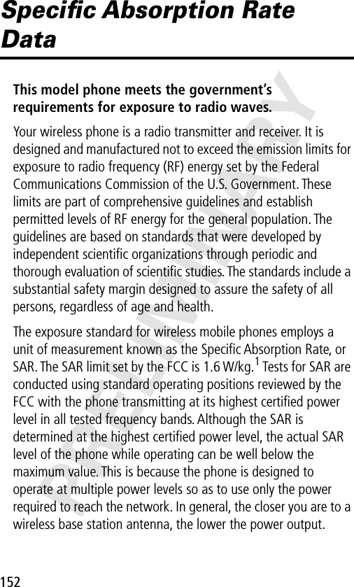 152PRELIMINARYSpeciﬁc Absorption Rate DataThis model phone meets the government’s requirements for exposure to radio waves. Your wireless phone is a radio transmitter and receiver. It is designed and manufactured not to exceed the emission limits for exposure to radio frequency (RF) energy set by the Federal Communications Commission of the U.S. Government. These limits are part of comprehensive guidelines and establish permitted levels of RF energy for the general population. The guidelines are based on standards that were developed by independent scientiﬁc organizations through periodic and thorough evaluation of scientiﬁc studies. The standards include a substantial safety margin designed to assure the safety of all persons, regardless of age and health.The exposure standard for wireless mobile phones employs a unit of measurement known as the Speciﬁc Absorption Rate, or SAR. The SAR limit set by the FCC is 1.6 W/kg.1 Tests for SAR are conducted using standard operating positions reviewed by the FCC with the phone transmitting at its highest certiﬁed power level in all tested frequency bands. Although the SAR is determined at the highest certiﬁed power level, the actual SAR level of the phone while operating can be well below the maximum value. This is because the phone is designed to operate at multiple power levels so as to use only the power required to reach the network. In general, the closer you are to a wireless base station antenna, the lower the power output.