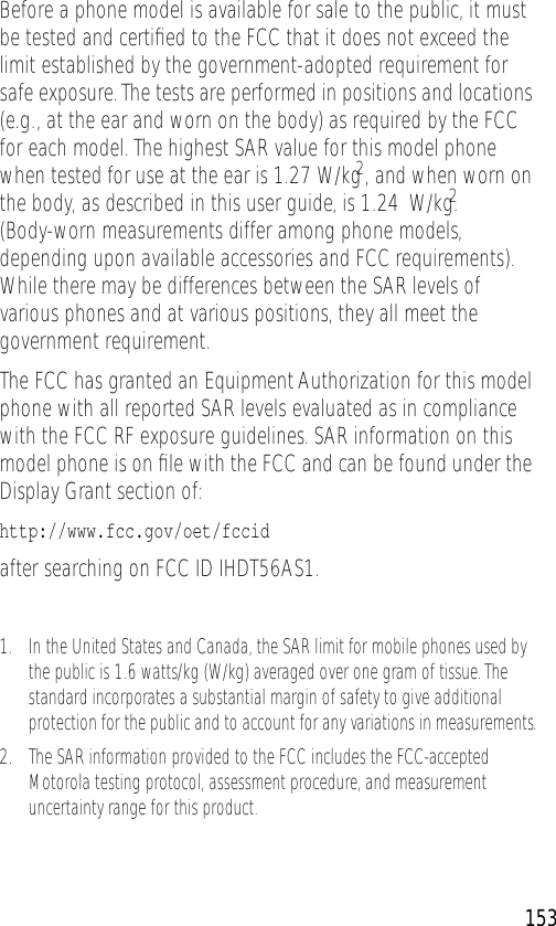                                                                                                     153 Before a phone model is available for sale to the public, it must be tested and certiﬁed to the FCC that it does not exceed the limit established by the government-adopted requirement for safe exposure. The tests are performed in positions and locations (e.g., at the ear and worn on the body) as required by the FCC for each model. The highest SAR value for this model phone when tested for use at the ear is 1.27 W/kg 2 , and when worn on the body, as described in this user guide, is 1.24  W/kg. 2  (Body-worn measurements differ among phone models, depending upon available accessories and FCC requirements). While there may be differences between the SAR levels of various phones and at various positions, they all meet the government requirement.The FCC has granted an Equipment Authorization for this model phone with all reported SAR levels evaluated as in compliance with the FCC RF exposure guidelines. SAR information on this model phone is on ﬁle with the FCC and can be found under the Display Grant section of: http://www.fcc.gov/oet/fccid  after searching on FCC ID IHDT56AS1. 1.In the United States and Canada, the SAR limit for mobile phones used by the public is 1.6 watts/kg (W/kg) averaged over one gram of tissue. The standard incorporates a substantial margin of safety to give additional protection for the public and to account for any variations in measurements.2.The SAR information provided to the FCC includes the FCC-accepted Motorola testing protocol, assessment procedure, and measurement uncertainty range for this product.