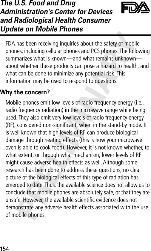 154PRELIMINARYThe U.S. Food and Drug Administration&apos;s Center for Devices and Radiological Health Consumer Update on Mobile PhonesFDA UpdateFDA has been receiving inquiries about the safety of mobile phones, including cellular phones and PCS phones. The following summarizes what is known—and what remains unknown—about whether these products can pose a hazard to health, and what can be done to minimize any potential risk. This information may be used to respond to questions.Why the concern?Mobile phones emit low levels of radio frequency energy (i.e., radio frequency radiation) in the microwave range while being used. They also emit very low levels of radio frequency energy (RF), considered non-signiﬁcant, when in the stand-by mode. It is well known that high levels of RF can produce biological damage through heating effects (this is how your microwave oven is able to cook food). However, it is not known whether, to what extent, or through what mechanism, lower levels of RF might cause adverse health effects as well. Although some research has been done to address these questions, no clear picture of the biological effects of this type of radiation has emerged to date. Thus, the available science does not allow us to conclude that mobile phones are absolutely safe, or that they are unsafe. However, the available scientiﬁc evidence does not demonstrate any adverse health effects associated with the use of mobile phones.