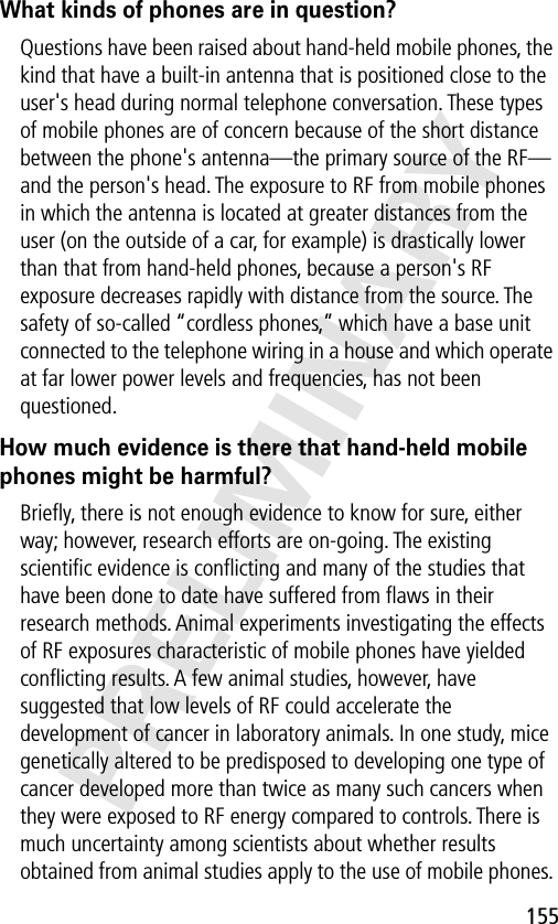 155PRELIMINARYWhat kinds of phones are in question?Questions have been raised about hand-held mobile phones, the kind that have a built-in antenna that is positioned close to the user&apos;s head during normal telephone conversation. These types of mobile phones are of concern because of the short distance between the phone&apos;s antenna—the primary source of the RF—and the person&apos;s head. The exposure to RF from mobile phones in which the antenna is located at greater distances from the user (on the outside of a car, for example) is drastically lower than that from hand-held phones, because a person&apos;s RF exposure decreases rapidly with distance from the source. The safety of so-called “cordless phones,” which have a base unit connected to the telephone wiring in a house and which operate at far lower power levels and frequencies, has not been questioned.How much evidence is there that hand-held mobile phones might be harmful?Brieﬂy, there is not enough evidence to know for sure, either way; however, research efforts are on-going. The existing scientiﬁc evidence is conﬂicting and many of the studies that have been done to date have suffered from ﬂaws in their research methods. Animal experiments investigating the effects of RF exposures characteristic of mobile phones have yielded conﬂicting results. A few animal studies, however, have suggested that low levels of RF could accelerate the development of cancer in laboratory animals. In one study, mice genetically altered to be predisposed to developing one type of cancer developed more than twice as many such cancers when they were exposed to RF energy compared to controls. There is much uncertainty among scientists about whether results obtained from animal studies apply to the use of mobile phones. 