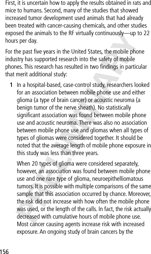 156PRELIMINARYFirst, it is uncertain how to apply the results obtained in rats and mice to humans. Second, many of the studies that showed increased tumor development used animals that had already been treated with cancer-causing chemicals, and other studies exposed the animals to the RF virtually continuously—up to 22 hours per day.For the past ﬁve years in the United States, the mobile phone industry has supported research into the safety of mobile phones. This research has resulted in two ﬁndings in particular that merit additional study:1In a hospital-based, case-control study, researchers looked for an association between mobile phone use and either glioma (a type of brain cancer) or acoustic neuroma (a benign tumor of the nerve sheath). No statistically signiﬁcant association was found between mobile phone use and acoustic neuroma. There was also no association between mobile phone use and gliomas when all types of types of gliomas were considered together. It should be noted that the average length of mobile phone exposure in this study was less than three years.When 20 types of glioma were considered separately, however, an association was found between mobile phone use and one rare type of glioma, neuroepithelliomatous tumors. It is possible with multiple comparisons of the same sample that this association occurred by chance. Moreover, the risk did not increase with how often the mobile phone was used, or the length of the calls. In fact, the risk actually decreased with cumulative hours of mobile phone use. Most cancer causing agents increase risk with increased exposure. An ongoing study of brain cancers by the 