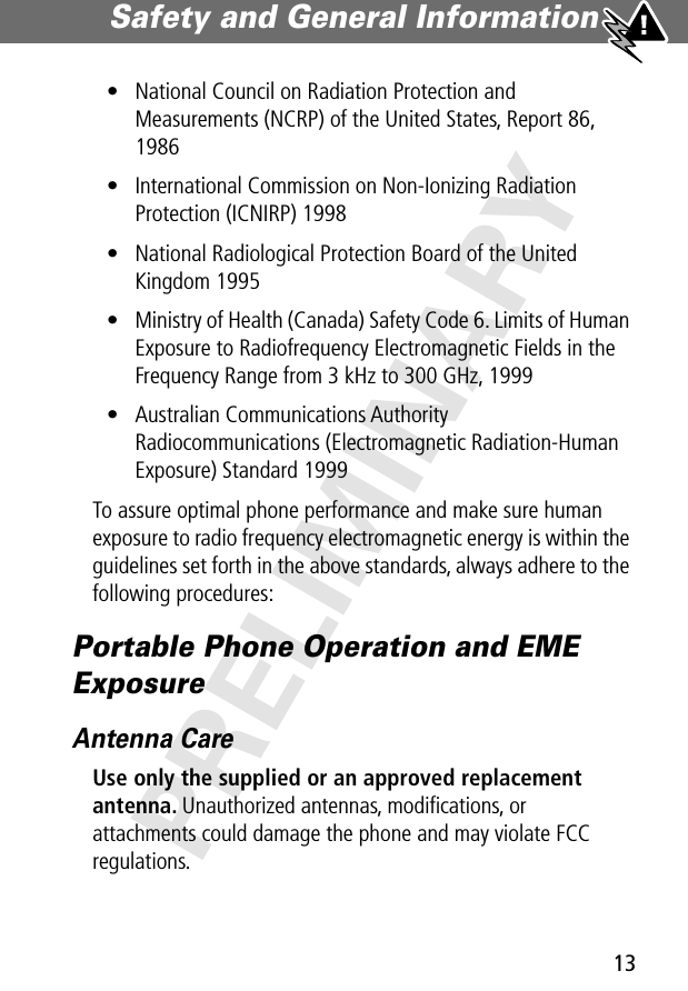 13Safety and General Information PRELIMINARY• National Council on Radiation Protection and Measurements (NCRP) of the United States, Report 86, 1986• International Commission on Non-Ionizing Radiation Protection (ICNIRP) 1998• National Radiological Protection Board of the United Kingdom 1995• Ministry of Health (Canada) Safety Code 6. Limits of Human Exposure to Radiofrequency Electromagnetic Fields in the Frequency Range from 3 kHz to 300 GHz, 1999• Australian Communications Authority Radiocommunications (Electromagnetic Radiation-Human Exposure) Standard 1999To assure optimal phone performance and make sure human exposure to radio frequency electromagnetic energy is within the guidelines set forth in the above standards, always adhere to the following procedures:Portable Phone Operation and EME ExposureAntenna CareUse only the supplied or an approved replacement antenna. Unauthorized antennas, modiﬁcations, or attachments could damage the phone and may violate FCC regulations.