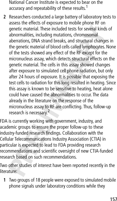 157PRELIMINARYNational Cancer Institute is expected to bear on the accuracy and repeatability of these results.12Researchers conducted a large battery of laboratory tests to assess the effects of exposure to mobile phone RF on genetic material. These included tests for several kinds of abnormalities, including mutations, chromosomal aberrations, DNA strand breaks, and structural changes in the genetic material of blood cells called lymphocytes. None of the tests showed any effect of the RF except for the micronucleus assay, which detects structural effects on the genetic material. The cells in this assay showed changes after exposure to simulated cell phone radiation, but only after 24 hours of exposure. It is possible that exposing the test cells to radiation for this long resulted in heating. Since this assay is known to be sensitive to heating, heat alone could have caused the abnormalities to occur. The data already in the literature on the response of the micronucleus assay to RF are conﬂicting. Thus, follow-up research is necessary.2FDA is currently working with government, industry, and academic groups to ensure the proper follow-up to these industry-funded research ﬁndings. Collaboration with the Cellular Telecommunications Industry Association (CTIA) in particular is expected to lead to FDA providing research recommendations and scientiﬁc oversight of new CTIA-funded research based on such recommendations.Two other studies of interest have been reported recently in the literature:1Two groups of 18 people were exposed to simulated mobile phone signals under laboratory conditions while they 