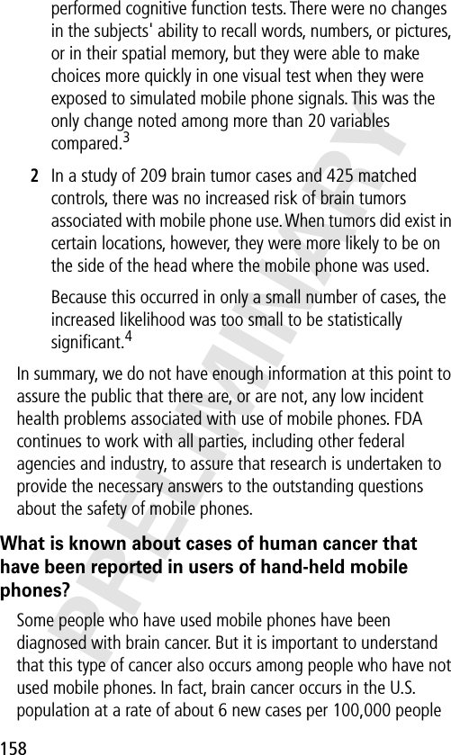 158PRELIMINARYperformed cognitive function tests. There were no changes in the subjects&apos; ability to recall words, numbers, or pictures, or in their spatial memory, but they were able to make choices more quickly in one visual test when they were exposed to simulated mobile phone signals. This was the only change noted among more than 20 variables compared.32In a study of 209 brain tumor cases and 425 matched controls, there was no increased risk of brain tumors associated with mobile phone use. When tumors did exist in certain locations, however, they were more likely to be on the side of the head where the mobile phone was used.Because this occurred in only a small number of cases, the increased likelihood was too small to be statistically signiﬁcant.4In summary, we do not have enough information at this point to assure the public that there are, or are not, any low incident health problems associated with use of mobile phones. FDA continues to work with all parties, including other federal agencies and industry, to assure that research is undertaken to provide the necessary answers to the outstanding questions about the safety of mobile phones.What is known about cases of human cancer that have been reported in users of hand-held mobile phones?Some people who have used mobile phones have been diagnosed with brain cancer. But it is important to understand that this type of cancer also occurs among people who have not used mobile phones. In fact, brain cancer occurs in the U.S. population at a rate of about 6 new cases per 100,000 people 