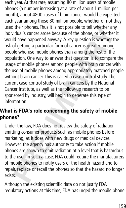 159PRELIMINARYeach year. At that rate, assuming 80 million users of mobile phones (a number increasing at a rate of about 1 million per month), about 4800 cases of brain cancer would be expected each year among those 80 million people, whether or not they used their phones. Thus it is not possible to tell whether any individual&apos;s cancer arose because of the phone, or whether it would have happened anyway. A key question is whether the risk of getting a particular form of cancer is greater among people who use mobile phones than among the rest of the population. One way to answer that question is to compare the usage of mobile phones among people with brain cancer with the use of mobile phones among appropriately matched people without brain cancer. This is called a case-control study. The current case-control study of brain cancers by the National Cancer Institute, as well as the follow-up research to be sponsored by industry, will begin to generate this type of information.What is FDA&apos;s role concerning the safety of mobile phones?Under the law, FDA does not review the safety of radiation-emitting consumer products such as mobile phones before marketing, as it does with new drugs or medical devices. However, the agency has authority to take action if mobile phones are shown to emit radiation at a level that is hazardous to the user. In such a case, FDA could require the manufacturers of mobile phones to notify users of the health hazard and to repair, replace or recall the phones so that the hazard no longer exists.Although the existing scientiﬁc data do not justify FDA regulatory actions at this time, FDA has urged the mobile phone 