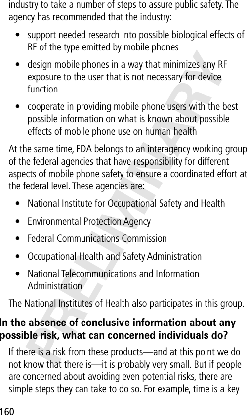 160PRELIMINARYindustry to take a number of steps to assure public safety. The agency has recommended that the industry:• support needed research into possible biological effects of RF of the type emitted by mobile phones• design mobile phones in a way that minimizes any RF exposure to the user that is not necessary for device function• cooperate in providing mobile phone users with the best possible information on what is known about possible effects of mobile phone use on human healthAt the same time, FDA belongs to an interagency working group of the federal agencies that have responsibility for different aspects of mobile phone safety to ensure a coordinated effort at the federal level. These agencies are:• National Institute for Occupational Safety and Health• Environmental Protection Agency• Federal Communications Commission• Occupational Health and Safety Administration• National Telecommunications and Information AdministrationThe National Institutes of Health also participates in this group.In the absence of conclusive information about any possible risk, what can concerned individuals do?If there is a risk from these products—and at this point we do not know that there is—it is probably very small. But if people are concerned about avoiding even potential risks, there are simple steps they can take to do so. For example, time is a key 