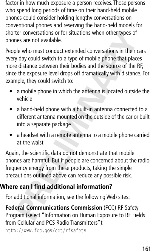 161PRELIMINARYfactor in how much exposure a person receives. Those persons who spend long periods of time on their hand-held mobile phones could consider holding lengthy conversations on conventional phones and reserving the hand-held models for shorter conversations or for situations when other types of phones are not available.People who must conduct extended conversations in their cars every day could switch to a type of mobile phone that places more distance between their bodies and the source of the RF, since the exposure level drops off dramatically with distance. For example, they could switch to:• a mobile phone in which the antenna is located outside the vehicle• a hand-held phone with a built-in antenna connected to a different antenna mounted on the outside of the car or built into a separate package• a headset with a remote antenna to a mobile phone carried at the waist Again, the scientiﬁc data do not demonstrate that mobile phones are harmful. But if people are concerned about the radio frequency energy from these products, taking the simple precautions outlined above can reduce any possible risk.Where can I ﬁnd additional information?For additional information, see the following Web sites: Federal Communications Commission (FCC) RF Safety Program (select “Information on Human Exposure to RF Fields from Cellular and PCS Radio Transmitters”):http://www.fcc.gov/oet/rfsafety 