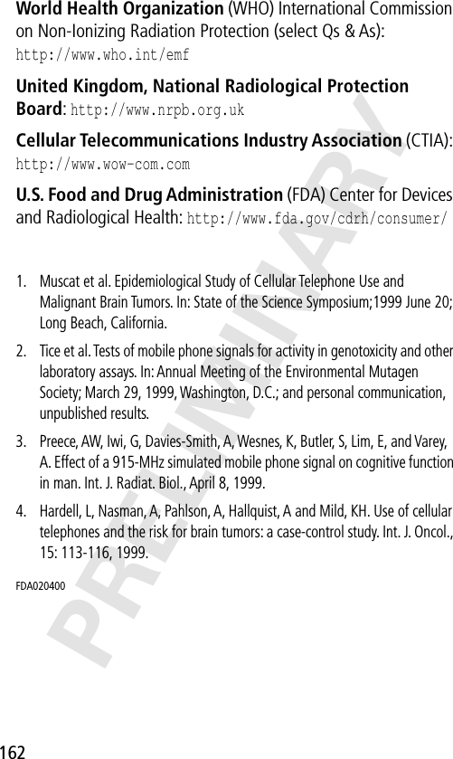 162PRELIMINARYWorld Health Organization (WHO) International Commission on Non-Ionizing Radiation Protection (select Qs &amp; As):http://www.who.int/emf United Kingdom, National Radiological Protection Board: http://www.nrpb.org.uk Cellular Telecommunications Industry Association (CTIA): http://www.wow-com.com U.S. Food and Drug Administration (FDA) Center for Devices and Radiological Health: http://www.fda.gov/cdrh/consumer/1. Muscat et al. Epidemiological Study of Cellular Telephone Use and Malignant Brain Tumors. In: State of the Science Symposium;1999 June 20; Long Beach, California.2. Tice et al. Tests of mobile phone signals for activity in genotoxicity and other laboratory assays. In: Annual Meeting of the Environmental Mutagen Society; March 29, 1999, Washington, D.C.; and personal communication, unpublished results.3. Preece, AW, Iwi, G, Davies-Smith, A, Wesnes, K, Butler, S, Lim, E, and Varey, A. Effect of a 915-MHz simulated mobile phone signal on cognitive function in man. Int. J. Radiat. Biol., April 8, 1999.4. Hardell, L, Nasman, A, Pahlson, A, Hallquist, A and Mild, KH. Use of cellular telephones and the risk for brain tumors: a case-control study. Int. J. Oncol., 15: 113-116, 1999.FDA020400 