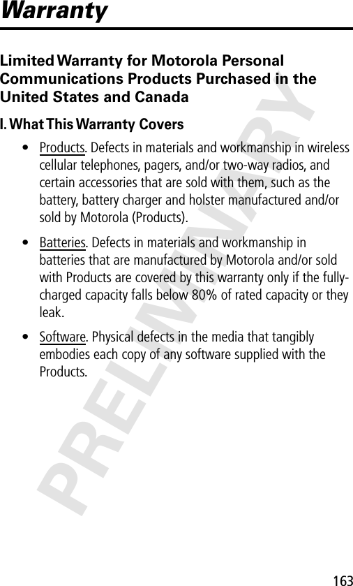 163PRELIMINARYWarrantyLimited Warranty for Motorola Personal Communications Products Purchased in the United States and CanadaI. What This Warranty  Covers• Products. Defects in materials and workmanship in wireless cellular telephones, pagers, and/or two-way radios, and certain accessories that are sold with them, such as the battery, battery charger and holster manufactured and/or sold by Motorola (Products).• Batteries. Defects in materials and workmanship in batteries that are manufactured by Motorola and/or sold with Products are covered by this warranty only if the fully-charged capacity falls below 80% of rated capacity or they leak.• Software. Physical defects in the media that tangibly embodies each copy of any software supplied with the Products.