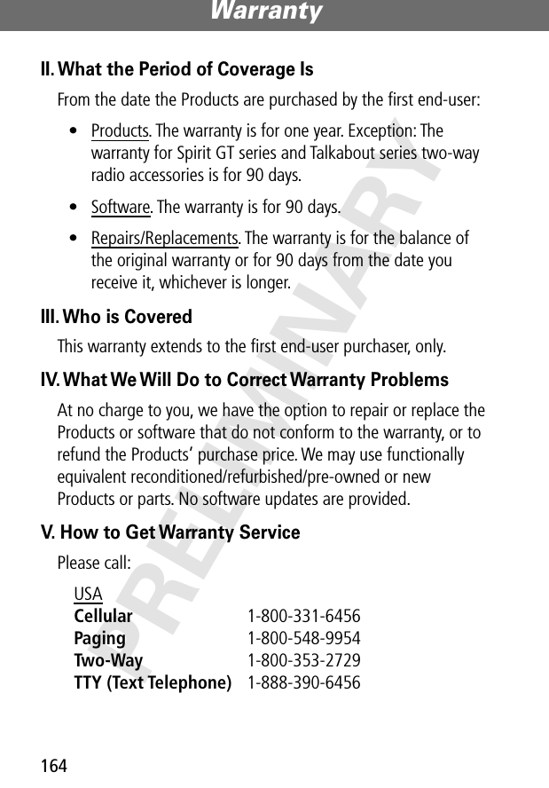 Warranty164PRELIMINARYII. What the Period of Coverage IsFrom the date the Products are purchased by the ﬁrst end-user:• Products. The warranty is for one year. Exception: The warranty for Spirit GT series and Talkabout series two-way radio accessories is for 90 days.• Software. The warranty is for 90 days.• Repairs/Replacements. The warranty is for the balance of the original warranty or for 90 days from the date you receive it, whichever is longer.III. Who is CoveredThis warranty extends to the ﬁrst end-user purchaser, only.IV. What We Will Do to Correct Warranty ProblemsAt no charge to you, we have the option to repair or replace the Products or software that do not conform to the warranty, or to refund the Products’ purchase price. We may use functionally equivalent reconditioned/refurbished/pre-owned or new Products or parts. No software updates are provided.V. How to Get Warranty ServicePlease call:USA Cellular 1-800-331-6456 Paging 1-800-548-9954 Two-Way 1-800-353-2729 TTY (Text Telephone) 1-888-390-6456 