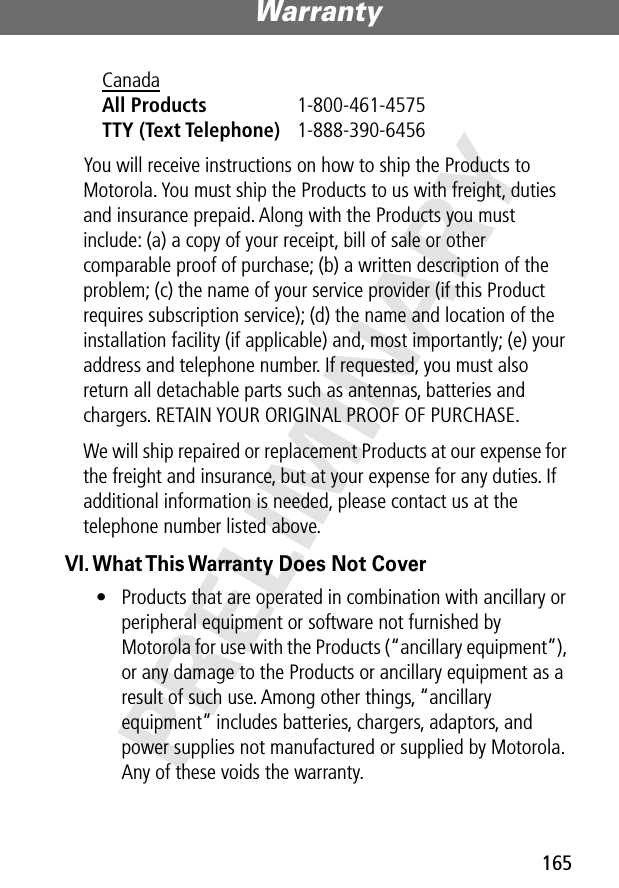 165Warranty PRELIMINARYYou will receive instructions on how to ship the Products to Motorola. You must ship the Products to us with freight, duties and insurance prepaid. Along with the Products you must include: (a) a copy of your receipt, bill of sale or other comparable proof of purchase; (b) a written description of the problem; (c) the name of your service provider (if this Product requires subscription service); (d) the name and location of the installation facility (if applicable) and, most importantly; (e) your address and telephone number. If requested, you must also return all detachable parts such as antennas, batteries and chargers. RETAIN YOUR ORIGINAL PROOF OF PURCHASE.We will ship repaired or replacement Products at our expense for the freight and insurance, but at your expense for any duties. If additional information is needed, please contact us at the telephone number listed above.VI. What This Warranty Does Not Cover• Products that are operated in combination with ancillary or peripheral equipment or software not furnished by Motorola for use with the Products (“ancillary equipment”), or any damage to the Products or ancillary equipment as a result of such use. Among other things, “ancillary equipment” includes batteries, chargers, adaptors, and power supplies not manufactured or supplied by Motorola. Any of these voids the warranty.Canada All Products 1-800-461-4575 TTY (Text Telephone) 1-888-390-6456 