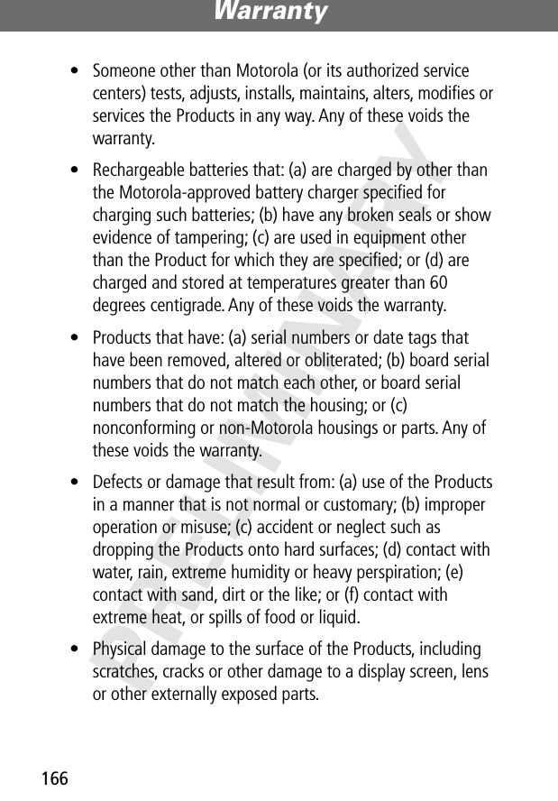 Warranty166PRELIMINARY• Someone other than Motorola (or its authorized service centers) tests, adjusts, installs, maintains, alters, modiﬁes or services the Products in any way. Any of these voids the warranty.• Rechargeable batteries that: (a) are charged by other than the Motorola-approved battery charger speciﬁed for charging such batteries; (b) have any broken seals or show evidence of tampering; (c) are used in equipment other than the Product for which they are speciﬁed; or (d) are charged and stored at temperatures greater than 60 degrees centigrade. Any of these voids the warranty.• Products that have: (a) serial numbers or date tags that have been removed, altered or obliterated; (b) board serial numbers that do not match each other, or board serial numbers that do not match the housing; or (c) nonconforming or non-Motorola housings or parts. Any of these voids the warranty.• Defects or damage that result from: (a) use of the Products in a manner that is not normal or customary; (b) improper operation or misuse; (c) accident or neglect such as dropping the Products onto hard surfaces; (d) contact with water, rain, extreme humidity or heavy perspiration; (e) contact with sand, dirt or the like; or (f) contact with extreme heat, or spills of food or liquid. • Physical damage to the surface of the Products, including scratches, cracks or other damage to a display screen, lens or other externally exposed parts.