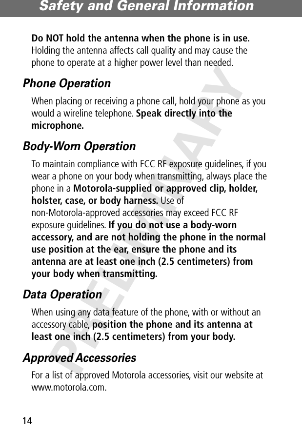 Safety and General Information14PRELIMINARYDo NOT hold the antenna when the phone is in use. Holding the antenna affects call quality and may cause the phone to operate at a higher power level than needed.Phone OperationWhen placing or receiving a phone call, hold your phone as you would a wireline telephone. Speak directly into the microphone.Body-Worn OperationTo maintain compliance with FCC RF exposure guidelines, if you wear a phone on your body when transmitting, always place the phone in a Motorola-supplied or approved clip, holder, holster, case, or body harness. Use of non-Motorola-approved accessories may exceed FCC RF exposure guidelines. If you do not use a body-worn accessory, and are not holding the phone in the normal use position at the ear, ensure the phone and its antenna are at least one inch (2.5 centimeters) from your body when transmitting.Data OperationWhen using any data feature of the phone, with or without an accessory cable, position the phone and its antenna at least one inch (2.5 centimeters) from your body.Approved AccessoriesFor a list of approved Motorola accessories, visit our website at www.motorola.com.