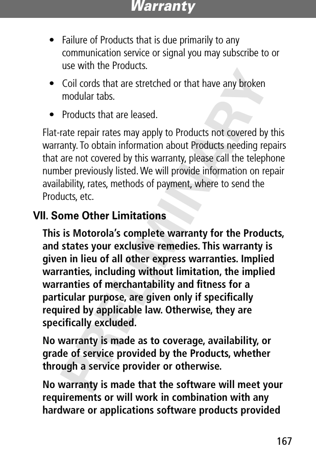 167Warranty PRELIMINARY• Failure of Products that is due primarily to any communication service or signal you may subscribe to or use with the Products.• Coil cords that are stretched or that have any broken modular tabs. • Products that are leased.Flat-rate repair rates may apply to Products not covered by this warranty. To obtain information about Products needing repairs that are not covered by this warranty, please call the telephone number previously listed. We will provide information on repair availability, rates, methods of payment, where to send the Products, etc.VII. Some Other LimitationsThis is Motorola’s complete warranty for the Products, and states your exclusive remedies. This warranty is given in lieu of all other express warranties. Implied warranties, including without limitation, the implied warranties of merchantability and ﬁtness for a particular purpose, are given only if speciﬁcally required by applicable law. Otherwise, they are speciﬁcally excluded. No warranty is made as to coverage, availability, or grade of service provided by the Products, whether through a service provider or otherwise. No warranty is made that the software will meet your requirements or will work in combination with any hardware or applications software products provided 