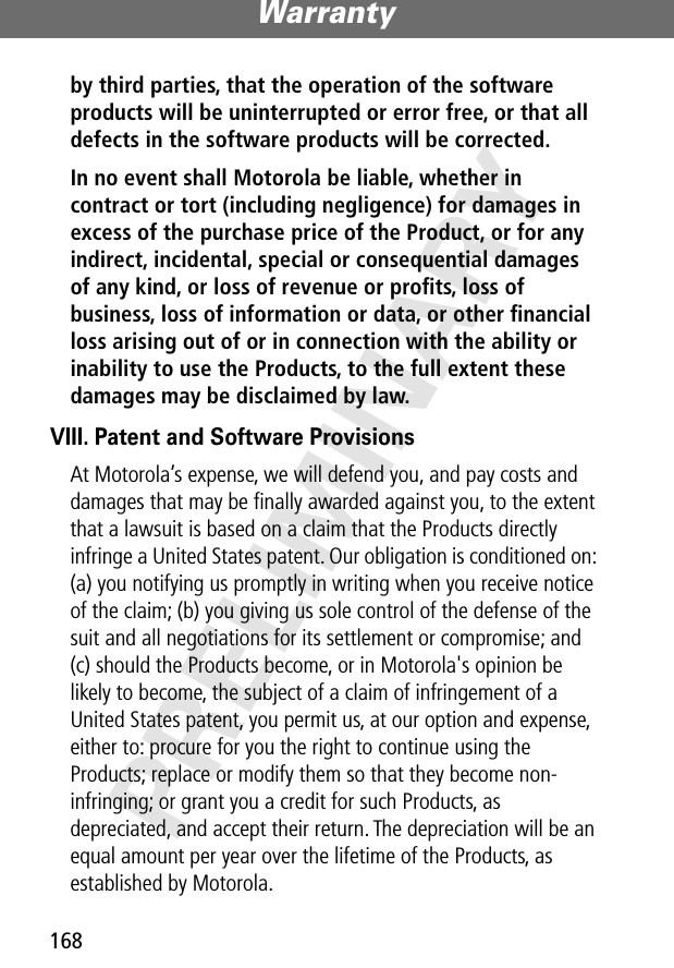 Warranty168PRELIMINARYby third parties, that the operation of the software products will be uninterrupted or error free, or that all defects in the software products will be corrected. In no event shall Motorola be liable, whether in contract or tort (including negligence) for damages in excess of the purchase price of the Product, or for any indirect, incidental, special or consequential damages of any kind, or loss of revenue or proﬁts, loss of business, loss of information or data, or other ﬁnancial loss arising out of or in connection with the ability or inability to use the Products, to the full extent these damages may be disclaimed by law. VIII. Patent and Software ProvisionsAt Motorola’s expense, we will defend you, and pay costs and damages that may be ﬁnally awarded against you, to the extent that a lawsuit is based on a claim that the Products directly infringe a United States patent. Our obligation is conditioned on: (a) you notifying us promptly in writing when you receive notice of the claim; (b) you giving us sole control of the defense of the suit and all negotiations for its settlement or compromise; and (c) should the Products become, or in Motorola&apos;s opinion be likely to become, the subject of a claim of infringement of a United States patent, you permit us, at our option and expense, either to: procure for you the right to continue using the Products; replace or modify them so that they become non-infringing; or grant you a credit for such Products, as depreciated, and accept their return. The depreciation will be an equal amount per year over the lifetime of the Products, as established by Motorola.