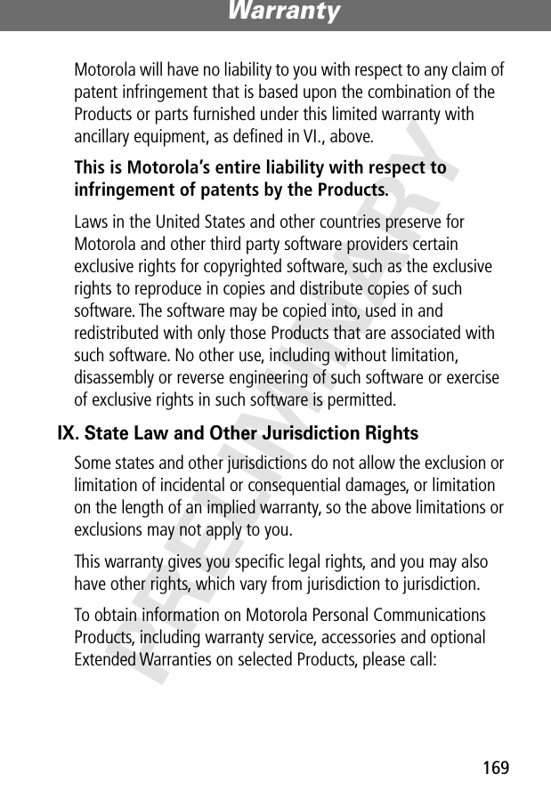 169Warranty PRELIMINARYMotorola will have no liability to you with respect to any claim of patent infringement that is based upon the combination of the Products or parts furnished under this limited warranty with ancillary equipment, as deﬁned in VI., above.This is Motorola’s entire liability with respect to infringement of patents by the Products. Laws in the United States and other countries preserve for Motorola and other third party software providers certain exclusive rights for copyrighted software, such as the exclusive rights to reproduce in copies and distribute copies of such software. The software may be copied into, used in and redistributed with only those Products that are associated with such software. No other use, including without limitation, disassembly or reverse engineering of such software or exercise of exclusive rights in such software is permitted.IX. State Law and Other Jurisdiction RightsSome states and other jurisdictions do not allow the exclusion or limitation of incidental or consequential damages, or limitation on the length of an implied warranty, so the above limitations or exclusions may not apply to you.This warranty gives you speciﬁc legal rights, and you may also have other rights, which vary from jurisdiction to jurisdiction.To obtain information on Motorola Personal Communications Products, including warranty service, accessories and optional Extended Warranties on selected Products, please call: