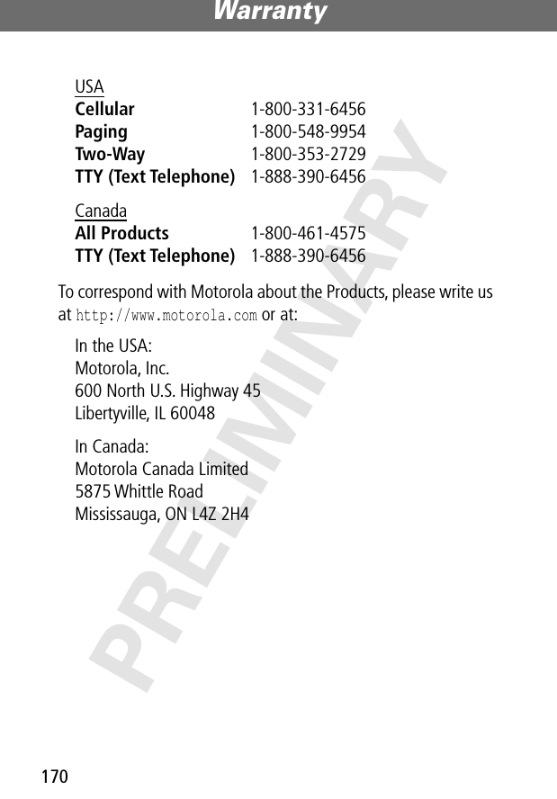 Warranty170PRELIMINARYTo correspond with Motorola about the Products, please write us at http://www.motorola.com or at:USA Cellular 1-800-331-6456 Paging 1-800-548-9954 Two-Way 1-800-353-2729 TTY (Text Telephone) 1-888-390-6456 Canada All Products 1-800-461-4575 TTY (Text Telephone) 1-888-390-6456 In the USA: Motorola, Inc.600 North U.S. Highway 45Libertyville, IL 60048In Canada: Motorola Canada Limited5875 Whittle RoadMississauga, ON L4Z 2H4