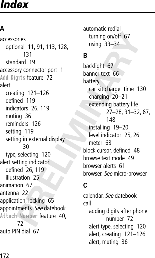 172PRELIMINARYIndexAaccessoriesoptional  11, 91, 113, 128, 131standard  19accessory connector port  1Add Digits feature  72alertcreating  121–126deﬁned  119indicators  26, 119muting  36reminders  126setting  119setting in external display  30type, selecting  120alert setting indicatordeﬁned  26, 119illustration  25animation  67antenna  22application, locking  65appointments. See datebookAttach Number feature  40, 72auto PIN dial  67automatic redialturning on/off  67using  33–34Bbacklight  67banner text  66batterycar kit charger time  130charging  20–21extending battery life  27–28, 31–32, 67, 148installing  19–20level indicator  25, 26meter  63block cursor, deﬁned  48browse text mode  49browser alerts  61browser. See micro-browserCcalendar. See datebookcalladding digits after phone number  72alert type, selecting  120alert, creating  121–126alert, muting  36