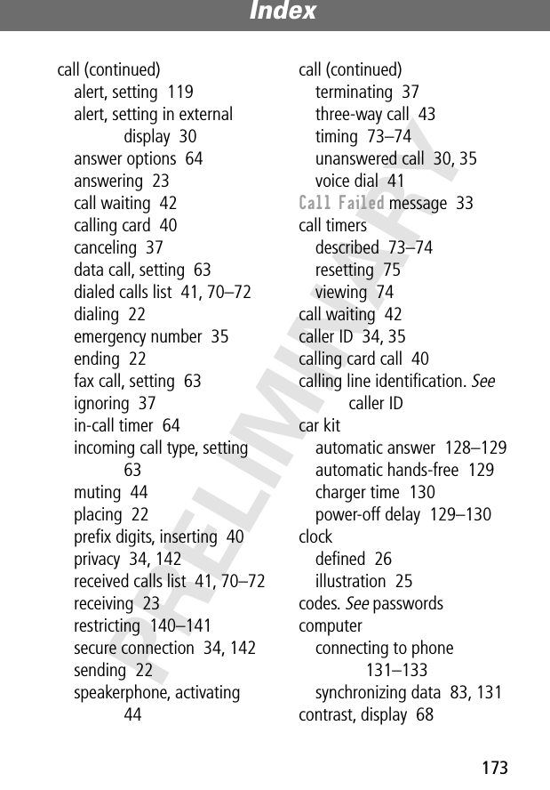 173Index PRELIMINARYcall (continued)alert, setting  119alert, setting in external display  30answer options  64answering  23call waiting  42calling card  40canceling  37data call, setting  63dialed calls list  41, 70–72dialing  22emergency number  35ending  22fax call, setting  63ignoring  37in-call timer  64incoming call type, setting  63muting  44placing  22preﬁx digits, inserting  40privacy  34, 142received calls list  41, 70–72receiving  23restricting  140–141secure connection  34, 142sending  22speakerphone, activating  44call (continued)terminating  37three-way call  43timing  73–74unanswered call  30, 35voice dial  41Call Failed message  33call timersdescribed  73–74resetting  75viewing  74call waiting  42caller ID  34, 35calling card call  40calling line identiﬁcation. See caller IDcar kitautomatic answer  128–129automatic hands-free  129charger time  130power-off delay  129–130clockdeﬁned  26illustration  25codes. See passwordscomputerconnecting to phone  131–133synchronizing data  83, 131contrast, display  68