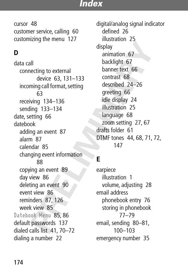 Index174PRELIMINARYcursor  48customer service, calling  60customizing the menu  127Ddata callconnecting to external device  63, 131–133incoming call format, setting  63receiving  134–136sending  133–134date, setting  66datebookadding an event  87alarm  87calendar  85changing event information  88copying an event  89day view  86deleting an event  90event view  86reminders  87, 126week view  85Datebook Menu  85, 86default passwords  137dialed calls list  41, 70–72dialing a number  22digital/analog signal indicatordeﬁned  26illustration  25displayanimation  67backlight  67banner text  66contrast  68described  24–26greeting  66idle display  24illustration  25language  68zoom setting  27, 67drafts folder  61DTMF tones  44, 68, 71, 72, 147Eearpieceillustration  1volume, adjusting  28email addressphonebook entry  76storing in phonebook  77–79email, sending  80–81, 100–103emergency number  35