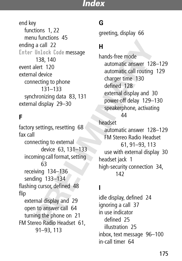 175Index PRELIMINARYend keyfunctions  1, 22menu functions  45ending a call  22Enter Unlock Code message  138, 140event alert  120external deviceconnecting to phone  131–133synchronizing data  83, 131external display  29–30Ffactory settings, resetting  68fax callconnecting to external device  63, 131–133incoming call format, setting  63receiving  134–136sending  133–134ﬂashing cursor, deﬁned  48ﬂipexternal display and  29open to answer call  64turning the phone on  21FM Stereo Radio Headset  61, 91–93, 113Ggreeting, display  66Hhands-free modeautomatic answer  128–129automatic call routing  129charger time  130deﬁned  128external display and  30power-off delay  129–130speakerphone, activating  44headsetautomatic answer  128–129FM Stereo Radio Headset  61, 91–93, 113use with external display  30headset jack  1high-security connection  34, 142Iidle display, deﬁned  24ignoring a call  37in use indicatordeﬁned  25illustration  25inbox, text message  96–100in-call timer  64