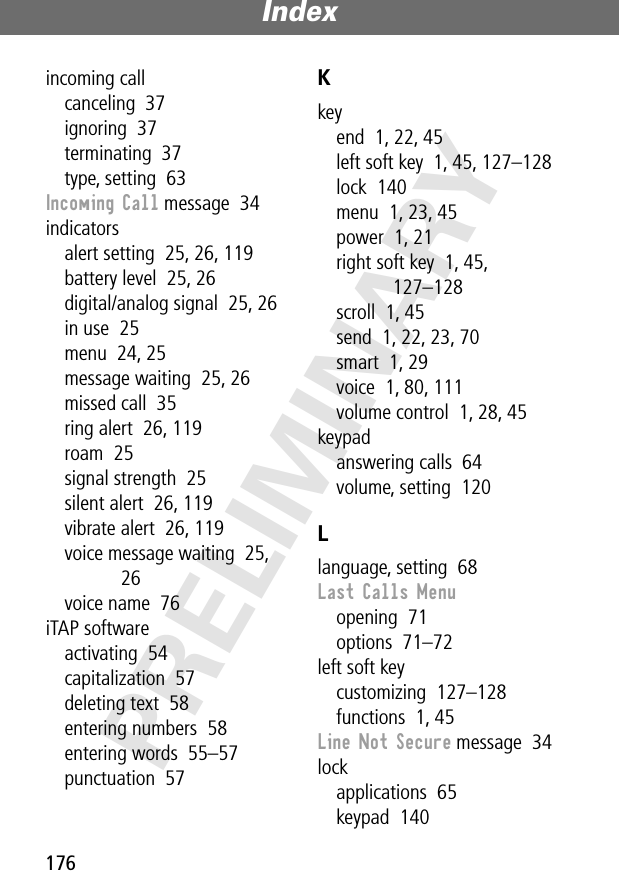 Index176PRELIMINARYincoming callcanceling  37ignoring  37terminating  37type, setting  63Incoming Call message  34indicatorsalert setting  25, 26, 119battery level  25, 26digital/analog signal  25, 26in use  25menu  24, 25message waiting  25, 26missed call  35ring alert  26, 119roam  25signal strength  25silent alert  26, 119vibrate alert  26, 119voice message waiting  25, 26voice name  76iTAP softwareactivating  54capitalization  57deleting text  58entering numbers  58entering words  55–57punctuation  57Kkeyend  1, 22, 45left soft key  1, 45, 127–128lock  140menu  1, 23, 45power  1, 21right soft key  1, 45, 127–128scroll  1, 45send  1, 22, 23, 70smart  1, 29voice  1, 80, 111volume control  1, 28, 45keypadanswering calls  64volume, setting  120Llanguage, setting  68Last Calls Menuopening  71options  71–72left soft keycustomizing  127–128functions  1, 45Line Not Secure message  34lockapplications  65keypad  140