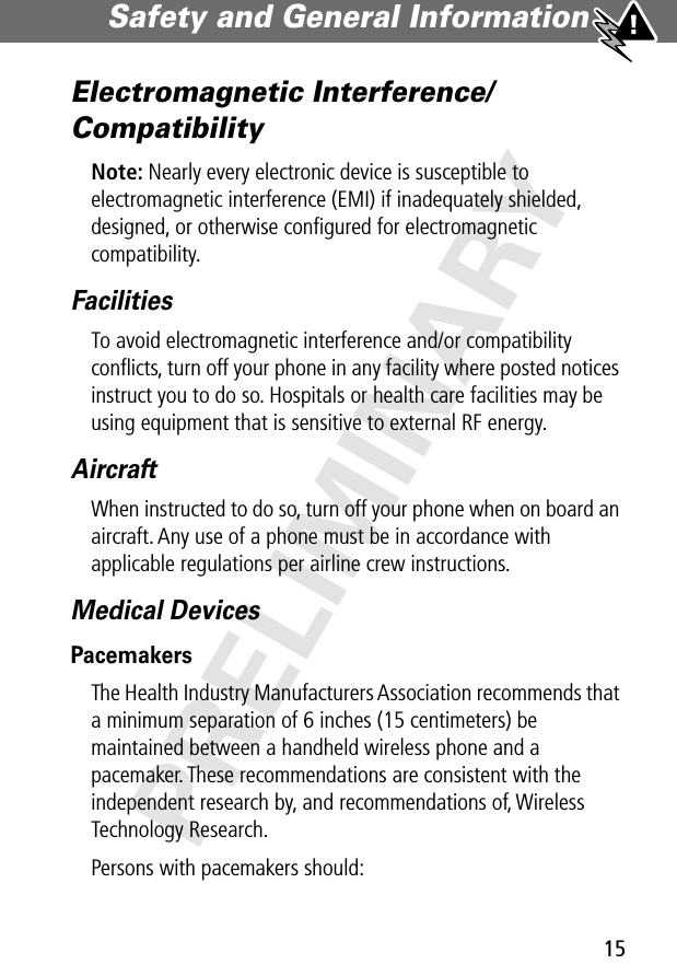 15Safety and General Information PRELIMINARYElectromagnetic Interference/CompatibilityNote: Nearly every electronic device is susceptible to electromagnetic interference (EMI) if inadequately shielded, designed, or otherwise conﬁgured for electromagnetic compatibility.FacilitiesTo avoid electromagnetic interference and/or compatibility conﬂicts, turn off your phone in any facility where posted notices instruct you to do so. Hospitals or health care facilities may be using equipment that is sensitive to external RF energy.AircraftWhen instructed to do so, turn off your phone when on board an aircraft. Any use of a phone must be in accordance with applicable regulations per airline crew instructions.Medical DevicesPacemakersThe Health Industry Manufacturers Association recommends that a minimum separation of 6 inches (15 centimeters) be maintained between a handheld wireless phone and a pacemaker. These recommendations are consistent with the independent research by, and recommendations of, Wireless Technology Research.Persons with pacemakers should: