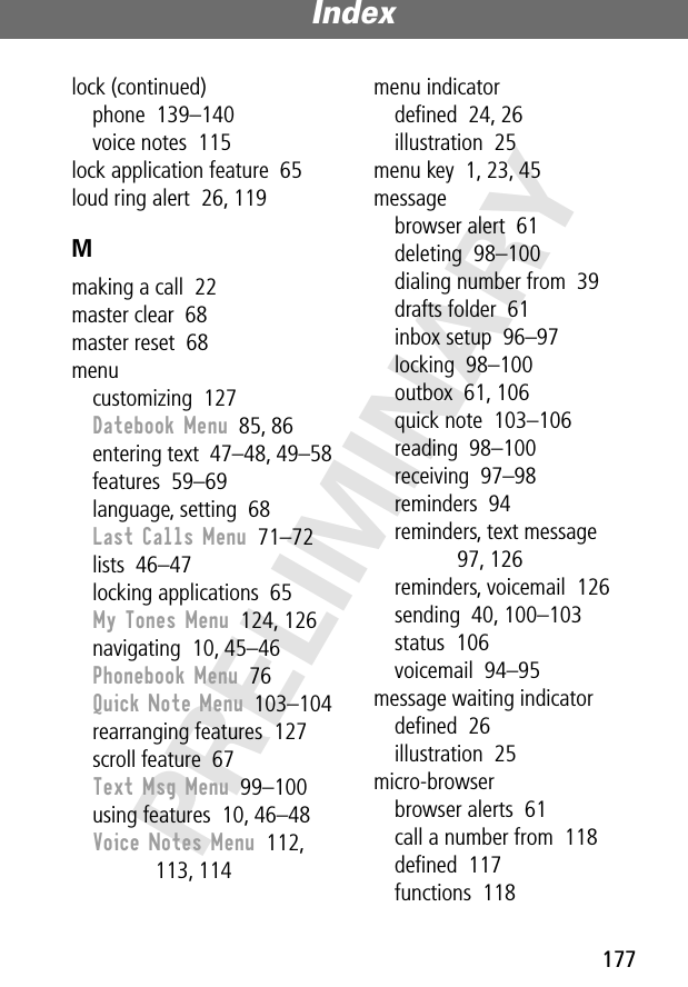 177Index PRELIMINARYlock (continued)phone  139–140voice notes  115lock application feature  65loud ring alert  26, 119Mmaking a call  22master clear  68master reset  68menucustomizing  127Datebook Menu  85, 86entering text  47–48, 49–58features  59–69language, setting  68Last Calls Menu  71–72lists  46–47locking applications  65My Tones Menu  124, 126navigating  10, 45–46Phonebook Menu  76Quick Note Menu  103–104rearranging features  127scroll feature  67Text Msg Menu  99–100using features  10, 46–48Voice Notes Menu  112, 113, 114menu indicatordeﬁned  24, 26illustration  25menu key  1, 23, 45messagebrowser alert  61deleting  98–100dialing number from  39drafts folder  61inbox setup  96–97locking  98–100outbox  61, 106quick note  103–106reading  98–100receiving  97–98reminders  94reminders, text message  97, 126reminders, voicemail  126sending  40, 100–103status  106voicemail  94–95message waiting indicatordeﬁned  26illustration  25micro-browserbrowser alerts  61call a number from  118deﬁned  117functions  118