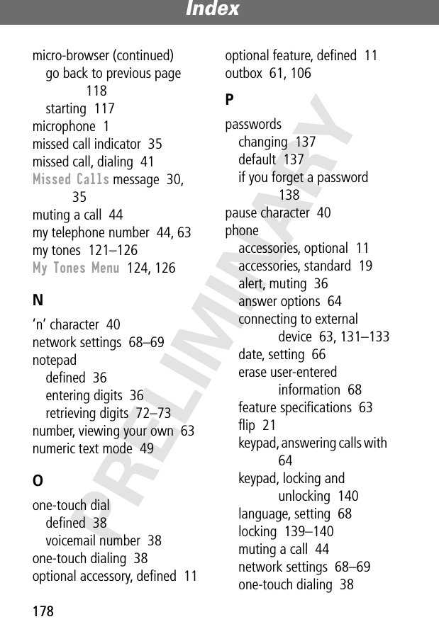 Index178PRELIMINARYmicro-browser (continued)go back to previous page  118starting  117microphone  1missed call indicator  35missed call, dialing  41Missed Calls message  30, 35muting a call  44my telephone number  44, 63my tones  121–126My Tones Menu  124, 126N’n’ character  40network settings  68–69notepaddeﬁned  36entering digits  36retrieving digits  72–73number, viewing your own  63numeric text mode  49Oone-touch dialdeﬁned  38voicemail number  38one-touch dialing  38optional accessory, deﬁned  11optional feature, deﬁned  11outbox  61, 106Ppasswordschanging  137default  137if you forget a password  138pause character  40phoneaccessories, optional  11accessories, standard  19alert, muting  36answer options  64connecting to external device  63, 131–133date, setting  66erase user-entered information  68feature speciﬁcations  63ﬂip  21keypad, answering calls with  64keypad, locking and unlocking  140language, setting  68locking  139–140muting a call  44network settings  68–69one-touch dialing  38