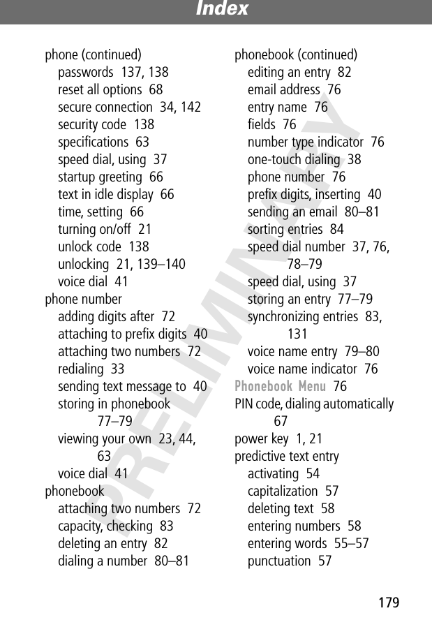 179Index PRELIMINARYphone (continued)passwords  137, 138reset all options  68secure connection  34, 142security code  138speciﬁcations  63speed dial, using  37startup greeting  66text in idle display  66time, setting  66turning on/off  21unlock code  138unlocking  21, 139–140voice dial  41phone numberadding digits after  72attaching to preﬁx digits  40attaching two numbers  72redialing  33sending text message to  40storing in phonebook  77–79viewing your own  23, 44, 63voice dial  41phonebookattaching two numbers  72capacity, checking  83deleting an entry  82dialing a number  80–81phonebook (continued)editing an entry  82email address  76entry name  76ﬁelds  76number type indicator  76one-touch dialing  38phone number  76preﬁx digits, inserting  40sending an email  80–81sorting entries  84speed dial number  37, 76, 78–79speed dial, using  37storing an entry  77–79synchronizing entries  83, 131voice name entry  79–80voice name indicator  76Phonebook Menu  76PIN code, dialing automatically  67power key  1, 21predictive text entryactivating  54capitalization  57deleting text  58entering numbers  58entering words  55–57punctuation  57