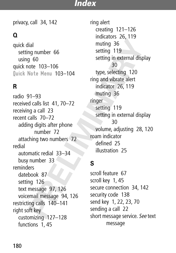 Index180PRELIMINARYprivacy, call  34, 142Qquick dialsetting number  66using  60quick note  103–106Quick Note Menu  103–104Rradio  91–93received calls list  41, 70–72receiving a call  23recent calls  70–72adding digits after phone number  72attaching two numbers  72redialautomatic redial  33–34busy number  33remindersdatebook  87setting  126text message  97, 126voicemail message  94, 126restricting calls  140–141right soft keycustomizing  127–128functions  1, 45ring alertcreating  121–126indicators  26, 119muting  36setting  119setting in external display  30type, selecting  120ring and vibrate alertindicator  26, 119muting  36ringersetting  119setting in external display  30volume, adjusting  28, 120roam indicatordeﬁned  25illustration  25Sscroll feature  67scroll key  1, 45secure connection  34, 142security code  138send key  1, 22, 23, 70sending a call  22short message service. See text message