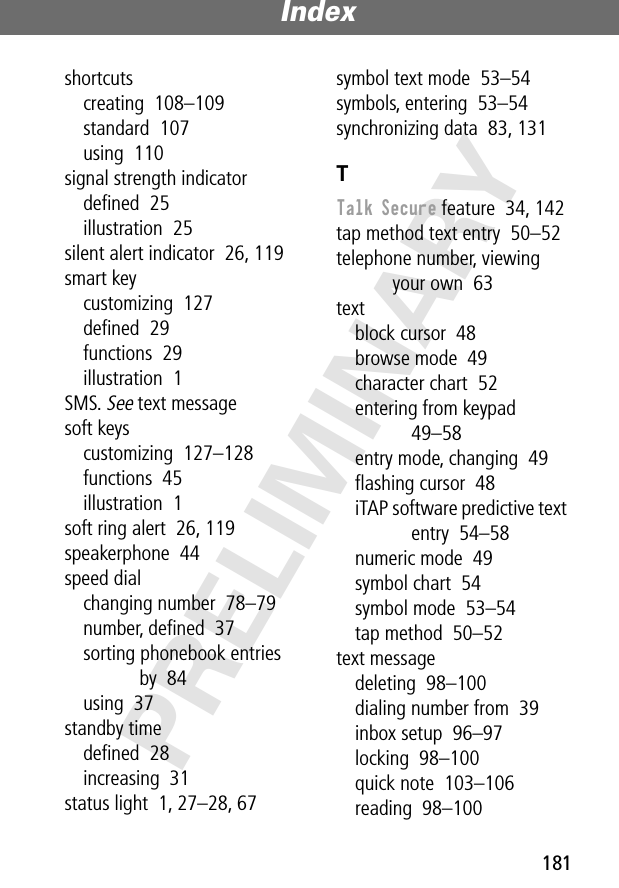 181Index PRELIMINARYshortcutscreating  108–109standard  107using  110signal strength indicatordeﬁned  25illustration  25silent alert indicator  26, 119smart keycustomizing  127deﬁned  29functions  29illustration  1SMS. See text messagesoft keyscustomizing  127–128functions  45illustration  1soft ring alert  26, 119speakerphone  44speed dialchanging number  78–79number, deﬁned  37sorting phonebook entries by  84using  37standby timedeﬁned  28increasing  31status light  1, 27–28, 67symbol text mode  53–54symbols, entering  53–54synchronizing data  83, 131TTalk Secure feature  34, 142tap method text entry  50–52telephone number, viewing your own  63textblock cursor  48browse mode  49character chart  52entering from keypad  49–58entry mode, changing  49ﬂashing cursor  48iTAP software predictive text entry  54–58numeric mode  49symbol chart  54symbol mode  53–54tap method  50–52text messagedeleting  98–100dialing number from  39inbox setup  96–97locking  98–100quick note  103–106reading  98–100