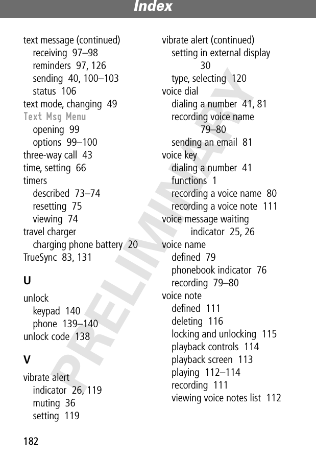 Index182PRELIMINARYtext message (continued)receiving  97–98reminders  97, 126sending  40, 100–103status  106text mode, changing  49Text Msg Menuopening  99options  99–100three-way call  43time, setting  66timersdescribed  73–74resetting  75viewing  74travel chargercharging phone battery  20TrueSync  83, 131Uunlockkeypad  140phone  139–140unlock code  138Vvibrate alertindicator  26, 119muting  36setting  119vibrate alert (continued)setting in external display  30type, selecting  120voice dialdialing a number  41, 81recording voice name  79–80sending an email  81voice keydialing a number  41functions  1recording a voice name  80recording a voice note  111voice message waiting indicator  25, 26voice namedeﬁned  79phonebook indicator  76recording  79–80voice notedeﬁned  111deleting  116locking and unlocking  115playback controls  114playback screen  113playing  112–114recording  111viewing voice notes list  112