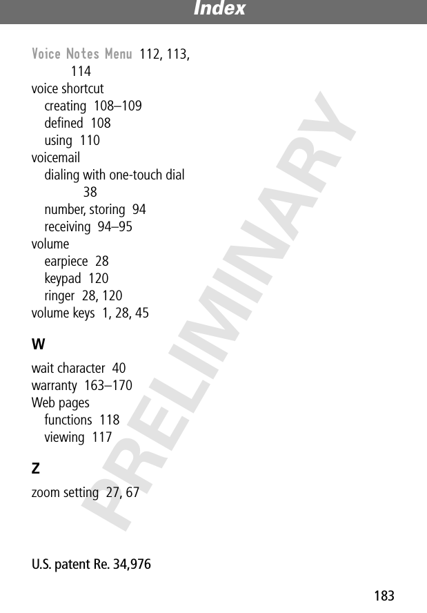 183Index PRELIMINARYVoice Notes Menu  112, 113, 114voice shortcutcreating  108–109deﬁned  108using  110voicemaildialing with one-touch dial  38number, storing  94receiving  94–95volumeearpiece  28keypad  120ringer  28, 120volume keys  1, 28, 45Wwait character  40warranty  163–170Web pagesfunctions  118viewing  117Zzoom setting  27, 67 U.S. patent Re. 34,976 