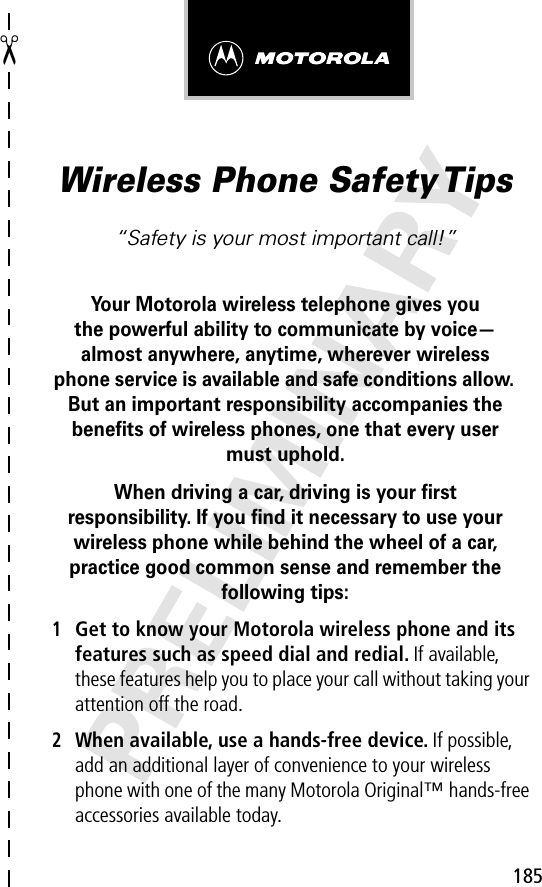 185✂PRELIMINARYWireless Phone Safety Tips“Safety is your most important call!”Your Motorola wireless telephone gives youthe powerful ability to communicate by voice—almost anywhere, anytime, wherever wireless phone service is available and safe conditions allow. But an important responsibility accompanies the beneﬁts of wireless phones, one that every user must uphold. When driving a car, driving is your ﬁrstresponsibility. If you ﬁnd it necessary to use your wireless phone while behind the wheel of a car, practice good common sense and remember the following tips:1Get to know your Motorola wireless phone and its features such as speed dial and redial. If available, these features help you to place your call without taking your attention off the road.2When available, use a hands-free device. If possible, add an additional layer of convenience to your wireless phone with one of the many Motorola Original™ hands-free accessories available today.