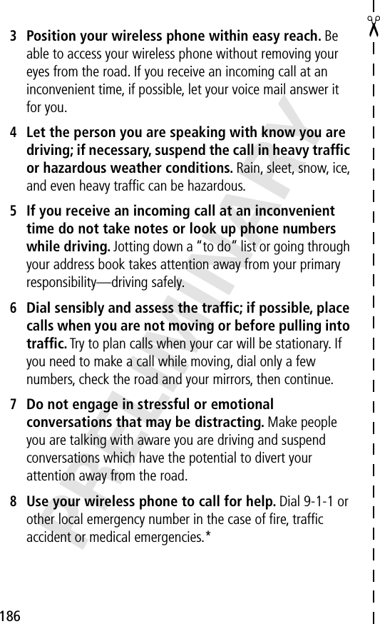 186✂PRELIMINARY3Position your wireless phone within easy reach. Be able to access your wireless phone without removing your eyes from the road. If you receive an incoming call at an inconvenient time, if possible, let your voice mail answer it for you.4Let the person you are speaking with know you are driving; if necessary, suspend the call in heavy trafﬁc or hazardous weather conditions. Rain, sleet, snow, ice, and even heavy trafﬁc can be hazardous.5If you receive an incoming call at an inconvenient time do not take notes or look up phone numbers while driving. Jotting down a “to do” list or going through your address book takes attention away from your primary responsibility—driving safely.6Dial sensibly and assess the trafﬁc; if possible, place calls when you are not moving or before pulling into trafﬁc. Try to plan calls when your car will be stationary. If you need to make a call while moving, dial only a few numbers, check the road and your mirrors, then continue.7Do not engage in stressful or emotional conversations that may be distracting. Make people you are talking with aware you are driving and suspend conversations which have the potential to divert your attention away from the road.8Use your wireless phone to call for help. Dial 9-1-1 or other local emergency number in the case of ﬁre, trafﬁc accident or medical emergencies.*