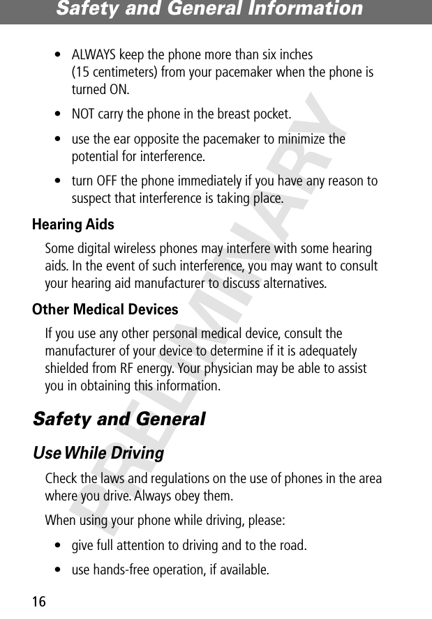 Safety and General Information16PRELIMINARY• ALWAYS keep the phone more than six inches (15 centimeters) from your pacemaker when the phone is turned ON.• NOT carry the phone in the breast pocket.• use the ear opposite the pacemaker to minimize the potential for interference.• turn OFF the phone immediately if you have any reason to suspect that interference is taking place.Hearing AidsSome digital wireless phones may interfere with some hearing aids. In the event of such interference, you may want to consult your hearing aid manufacturer to discuss alternatives.Other Medical DevicesIf you use any other personal medical device, consult the manufacturer of your device to determine if it is adequately shielded from RF energy. Your physician may be able to assist you in obtaining this information.Safety and GeneralUse While  DrivingCheck the laws and regulations on the use of phones in the area where you drive. Always obey them.When using your phone while driving, please:• give full attention to driving and to the road.• use hands-free operation, if available.