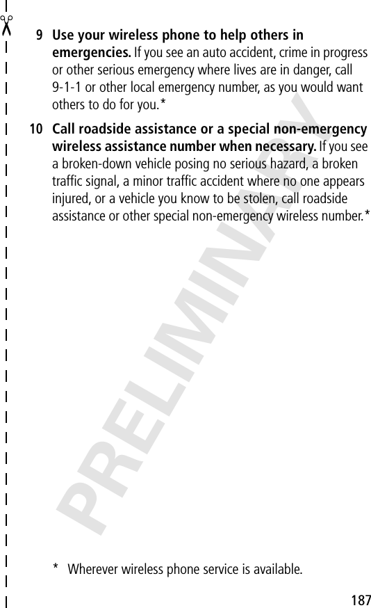 187✂PRELIMINARY9Use your wireless phone to help others in emergencies. If you see an auto accident, crime in progress or other serious emergency where lives are in danger, call 9-1-1 or other local emergency number, as you would want others to do for you.*10Call roadside assistance or a special non-emergency wireless assistance number when necessary. If you see a broken-down vehicle posing no serious hazard, a broken trafﬁc signal, a minor trafﬁc accident where no one appears injured, or a vehicle you know to be stolen, call roadside assistance or other special non-emergency wireless number.** Wherever wireless phone service is available.