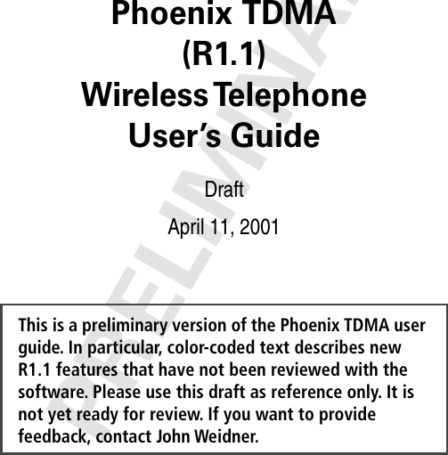 PRELIMINARYThis is a preliminary version of the Phoenix TDMA user guide. In particular, color-coded text describes new R1.1 features that have not been reviewed with the software. Please use this draft as reference only. It is not yet ready for review. If you want to provide feedback, contact John Weidner. Phoenix TDMA(R1.1)Wireless TelephoneUser’s Guide DraftApril 11, 2001 