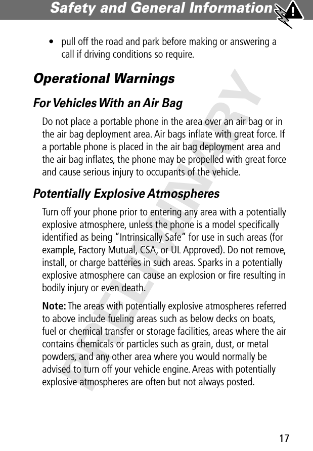 17Safety and General Information PRELIMINARY• pull off the road and park before making or answering a call if driving conditions so require.Operational WarningsFor Vehicles With an Air BagDo not place a portable phone in the area over an air bag or in the air bag deployment area. Air bags inﬂate with great force. If a portable phone is placed in the air bag deployment area and the air bag inﬂates, the phone may be propelled with great force and cause serious injury to occupants of the vehicle.Potentially Explosive AtmospheresTurn off your phone prior to entering any area with a potentially explosive atmosphere, unless the phone is a model speciﬁcally identiﬁed as being “Intrinsically Safe” for use in such areas (for example, Factory Mutual, CSA, or UL Approved). Do not remove, install, or charge batteries in such areas. Sparks in a potentially explosive atmosphere can cause an explosion or ﬁre resulting in bodily injury or even death.Note: The areas with potentially explosive atmospheres referred to above include fueling areas such as below decks on boats, fuel or chemical transfer or storage facilities, areas where the air contains chemicals or particles such as grain, dust, or metal powders, and any other area where you would normally be advised to turn off your vehicle engine. Areas with potentially explosive atmospheres are often but not always posted.