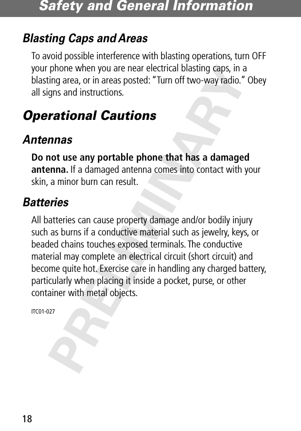 Safety and General Information18PRELIMINARYBlasting Caps and AreasTo avoid possible interference with blasting operations, turn OFF your phone when you are near electrical blasting caps, in a blasting area, or in areas posted: “Turn off two-way radio.” Obey all signs and instructions.Operational CautionsAntennasDo not use any portable phone that has a damaged antenna. If a damaged antenna comes into contact with your skin, a minor burn can result.BatteriesAll batteries can cause property damage and/or bodily injury such as burns if a conductive material such as jewelry, keys, or beaded chains touches exposed terminals. The conductive material may complete an electrical circuit (short circuit) and become quite hot. Exercise care in handling any charged battery, particularly when placing it inside a pocket, purse, or other container with metal objects.ITC01-027 