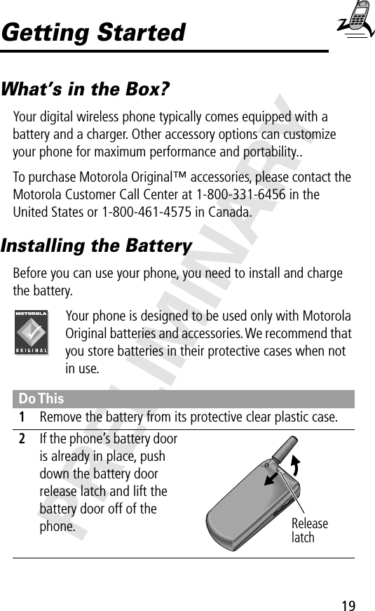 19PRELIMINARYGetting StartedWhat’s in the Box?Your digital wireless phone typically comes equipped with a battery and a charger. Other accessory options can customize your phone for maximum performance and portability..To purchase Motorola Original™ accessories, please contact the Motorola Customer Call Center at 1-800-331-6456 in the United States or 1-800-461-4575 in Canada.Installing the BatteryBefore you can use your phone, you need to install and charge the battery.Your phone is designed to be used only with Motorola Original batteries and accessories. We recommend that you store batteries in their protective cases when not in use.Do This1Remove the battery from its protective clear plastic case.2If the phone’s battery door is already in place, push down the battery door release latch and lift the battery door off of the phone. Release latch