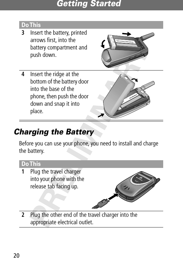 Getting Started20PRELIMINARYCharging the BatteryBefore you can use your phone, you need to install and charge the battery.3Insert the battery, printed arrows ﬁrst, into the battery compartment and push down. 4Insert the ridge at the bottom of the battery door into the base of the phone, then push the door down and snap it into place. Do This1Plug the travel charger into your phone with the release tab facing up. 2Plug the other end of the travel charger into the appropriate electrical outlet.Do This