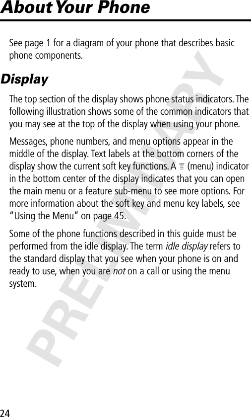 24PRELIMINARYAbout Your  PhoneSee page 1 for a diagram of your phone that describes basic phone components.DisplayThe top section of the display shows phone status indicators. The following illustration shows some of the common indicators that you may see at the top of the display when using your phone.Messages, phone numbers, and menu options appear in the middle of the display. Text labels at the bottom corners of the display show the current soft key functions. A M (menu) indicator in the bottom center of the display indicates that you can open the main menu or a feature sub-menu to see more options. For more information about the soft key and menu key labels, see “Using the Menu” on page 45.Some of the phone functions described in this guide must be performed from the idle display. The term idle display refers to the standard display that you see when your phone is on and ready to use, when you are not on a call or using the menu system.