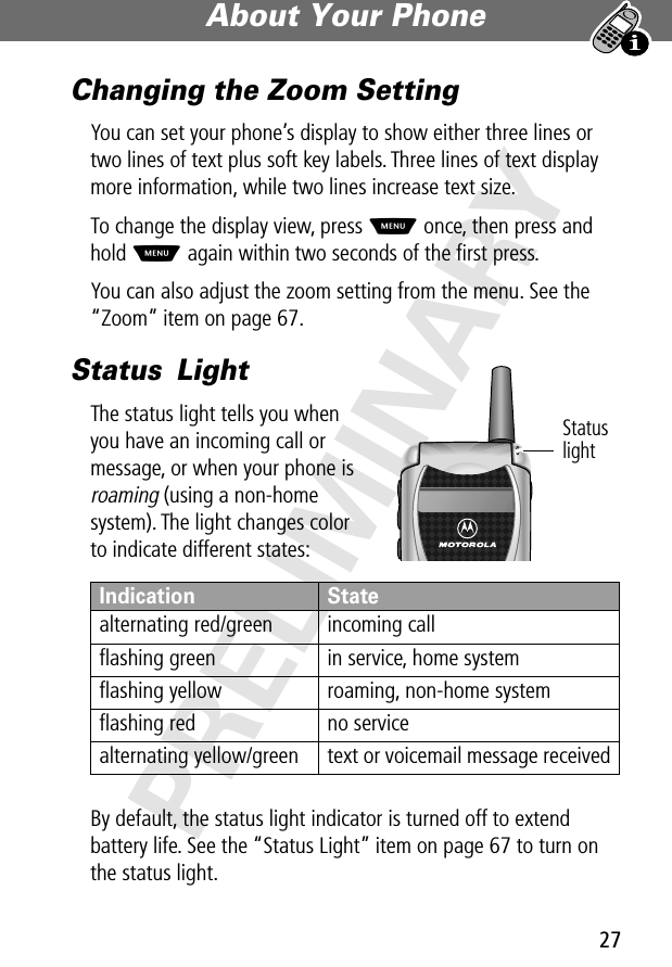 27About Your Phone PRELIMINARYChanging the Zoom SettingYou can set your phone’s display to show either three lines or two lines of text plus soft key labels. Three lines of text display more information, while two lines increase text size.To change the display view, press M once, then press and hold M again within two seconds of the ﬁrst press.You can also adjust the zoom setting from the menu. See the “Zoom” item on page 67.Status LightThe status light tells you when you have an incoming call or message, or when your phone is roaming (using a non-home system). The light changes color to indicate different states:By default, the status light indicator is turned off to extend battery life. See the “Status Light” item on page 67 to turn on the status light.Indication Statealternating red/green incoming callﬂashing green in service, home systemﬂashing yellow roaming, non-home systemﬂashing red no servicealternating yellow/green text or voicemail message receivedStatus light