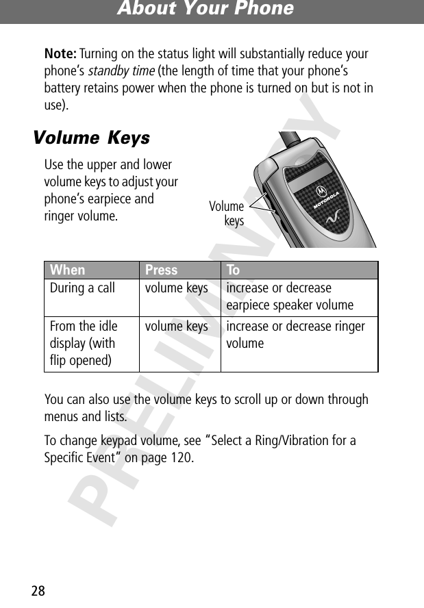 About Your Phone28PRELIMINARYNote: Turning on the status light will substantially reduce your phone’s standby time (the length of time that your phone’s battery retains power when the phone is turned on but is not in use).Volume KeysUse the upper and lower volume keys to adjust your phone’s earpiece and ringer volume.You can also use the volume keys to scroll up or down through menus and lists.To change keypad volume, see “Select a Ring/Vibration for a Speciﬁc Event” on page 120.When  Press ToDuring a call volume keys increase or decrease earpiece speaker volumeFrom the idle display (with ﬂip opened)volume keys increase or decrease ringer volumeVolumekeys